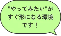 「やってみたい」がすぐ形になる環境です！